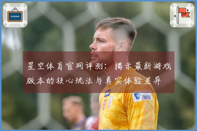 星空体育官网评测：揭示最新游戏版本的核心玩法与真实体验差异